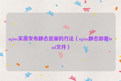 nginx实现发布静态资源的方法（nginx静态部署html文件）