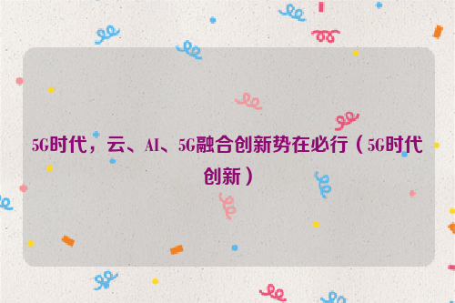 5G时代，云、AI、5G融合创新势在必行（5G时代创新）