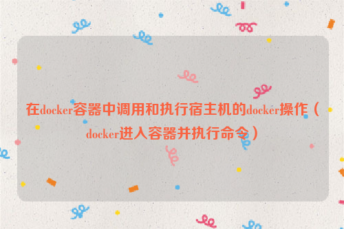 在docker容器中调用和执行宿主机的docker操作（docker进入容器并执行命令）