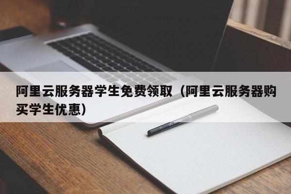 阿里云服务器学生免费领取（阿里云服务器购买学生优惠）