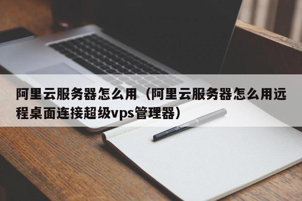 阿里云服务器怎么用（阿里云服务器怎么用远程桌面连接超级vps管理器）