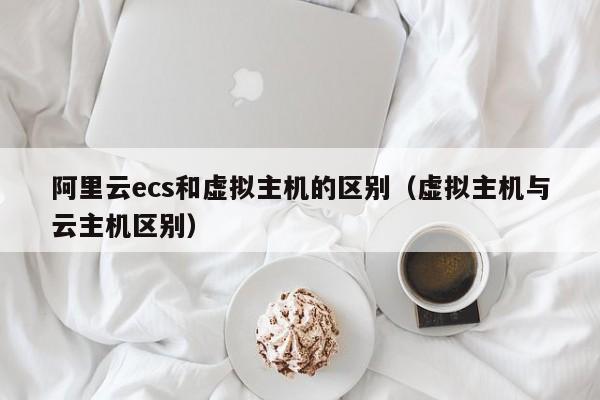阿里云ecs和虚拟主机的区别（虚拟主机与云主机区别）