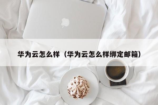 华为云怎么样（华为云怎么样绑定邮箱）