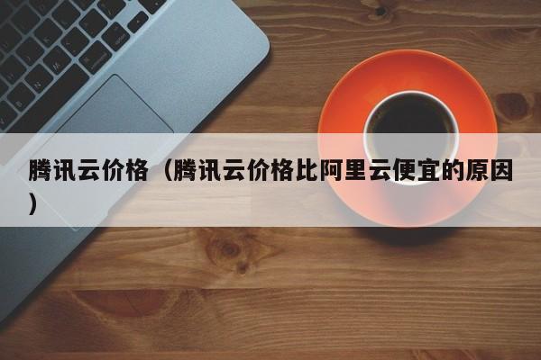 腾讯云价格（腾讯云价格比阿里云便宜的原因）