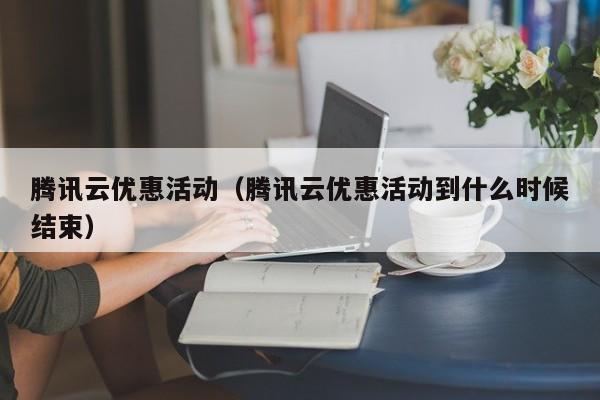腾讯云优惠活动（腾讯云优惠活动到什么时候结束）