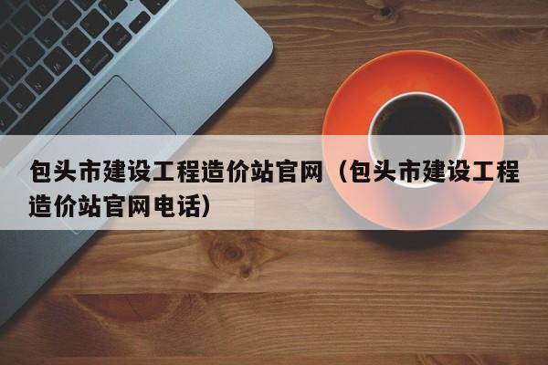 包头市建设工程造价站官网（包头市建设工程造价站官网电话）