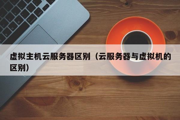 虚拟主机云服务器区别（云服务器与虚拟机的区别）