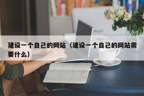 建设一个自己的网站（建设一个自己的网站需要什么）