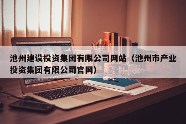 池州建设投资集团有限公司网站（池州市产业投资集团有限公司官网）