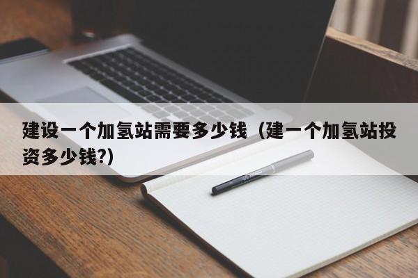 建设一个加氢站需要多少钱（建一个加氢站投资多少钱?）