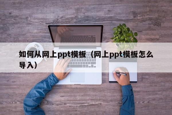 如何从网上ppt模板（网上ppt模板怎么导入）