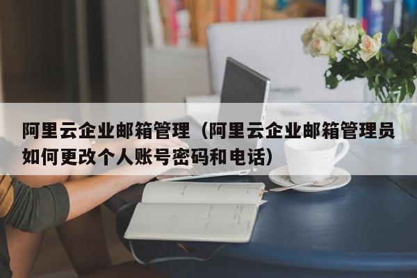 阿里云企业邮箱管理（阿里云企业邮箱管理员如何更改个人账号密码和电话）