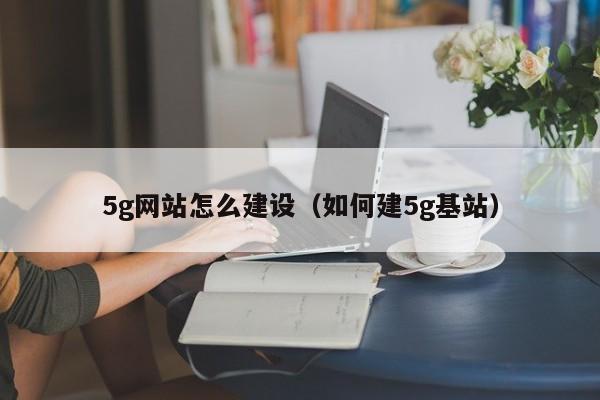 5g网站怎么建设（如何建5g基站）