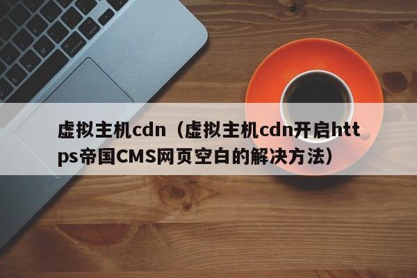 虚拟主机cdn（虚拟主机cdn开启https帝国CMS网页空白的解决方法）