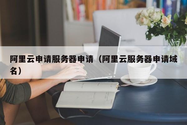 阿里云申请服务器申请（阿里云服务器申请域名）