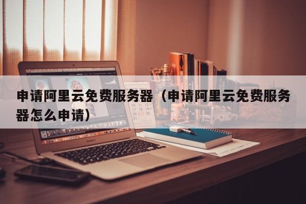 申请阿里云免费服务器（申请阿里云免费服务器怎么申请）