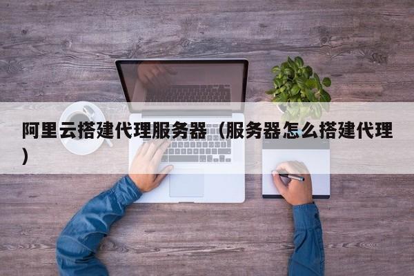 阿里云搭建代理服务器（服务器怎么搭建代理）