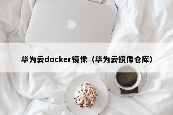 华为云docker镜像（华为云镜像仓库）