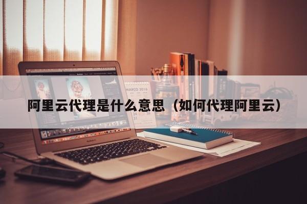 阿里云代理是什么意思（如何代理阿里云）