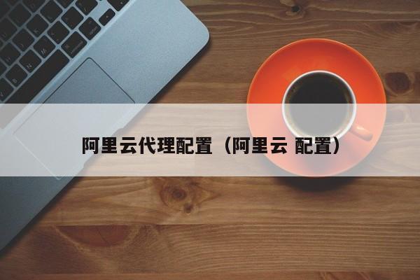 阿里云代理配置（阿里云 配置）