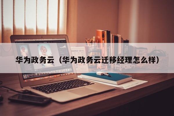华为政务云（华为政务云迁移经理怎么样）