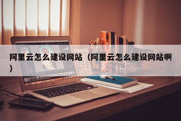 阿里云怎么建设网站（阿里云怎么建设网站啊）