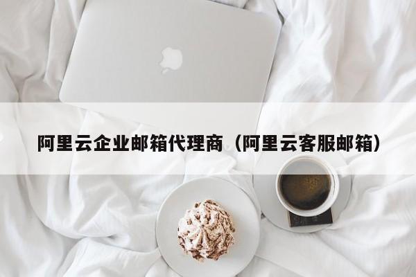 阿里云企业邮箱代理商（阿里云客服邮箱）