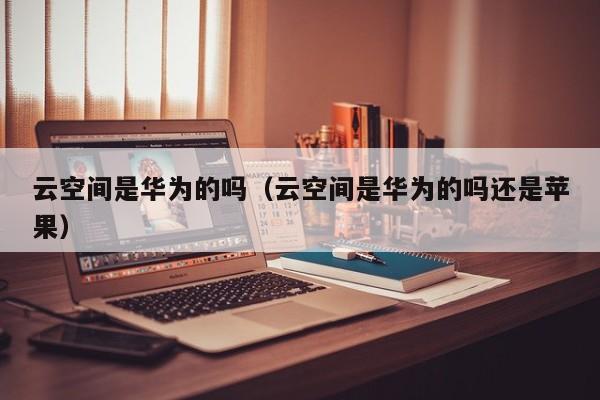 云空间是华为的吗（云空间是华为的吗还是苹果）