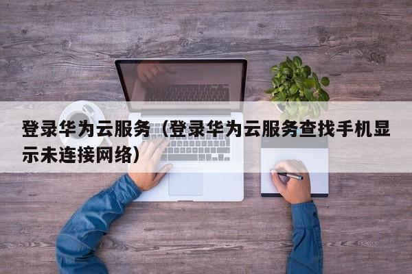 登录华为云服务（登录华为云服务查找手机显示未连接网络）