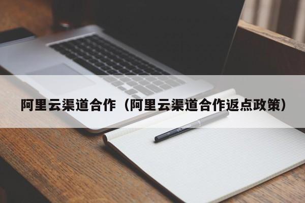 阿里云渠道合作（阿里云渠道合作返点政策）