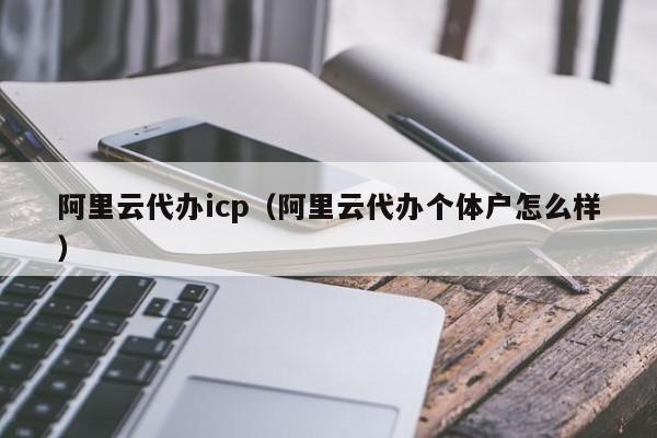 阿里云代办icp（阿里云代办个体户怎么样）