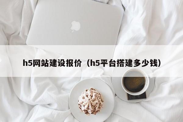 h5网站建设报价（h5平台搭建多少钱）