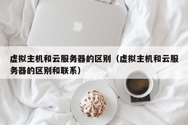 虚拟主机和云服务器的区别（虚拟主机和云服务器的区别和联系）