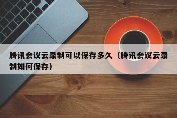 腾讯会议云录制可以保存多久(腾讯会议云录制如何保存)