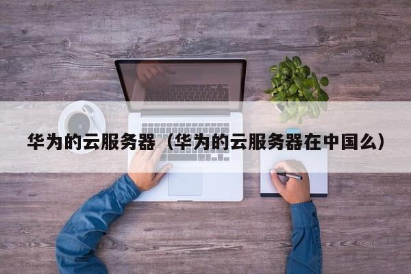 华为的云服务器（华为的云服务器在中国么）