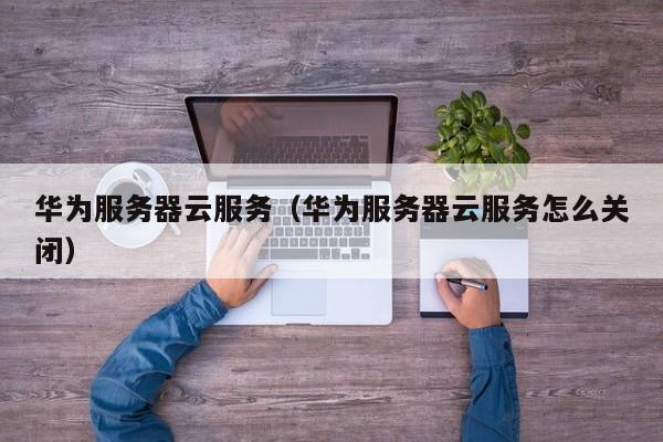 华为服务器云服务（华为服务器云服务怎么关闭）