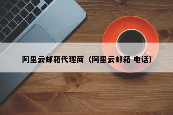 阿里云邮箱代理商（阿里云邮箱 电话）