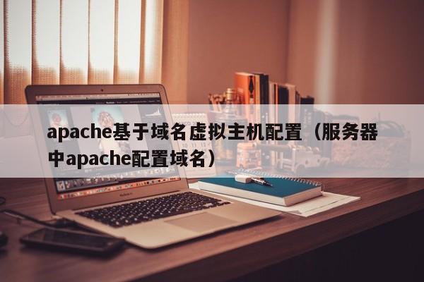 apache基于域名虚拟主机配置（服务器中apache配置域名）