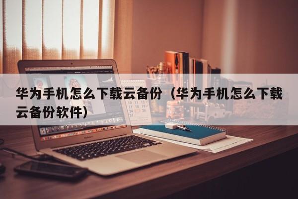 华为手机怎么下载云备份（华为手机怎么下载云备份软件）