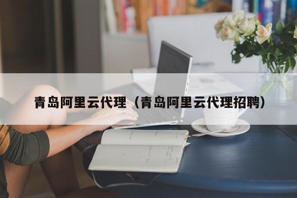 青岛阿里云代理（青岛阿里云代理招聘）