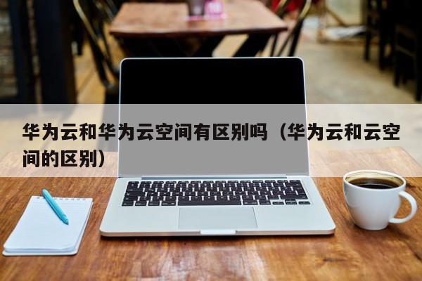 华为云和华为云空间有区别吗（华为云和云空间的区别）