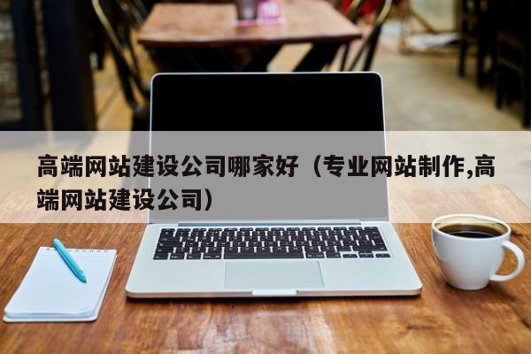 高端网站建设公司哪家好（专业网站制作,高端网站建设公司）