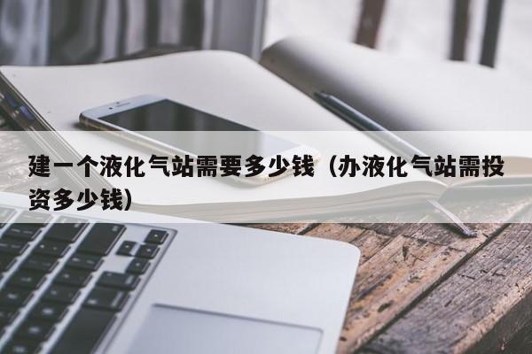 建一个液化气站需要多少钱（办液化气站需投资多少钱）
