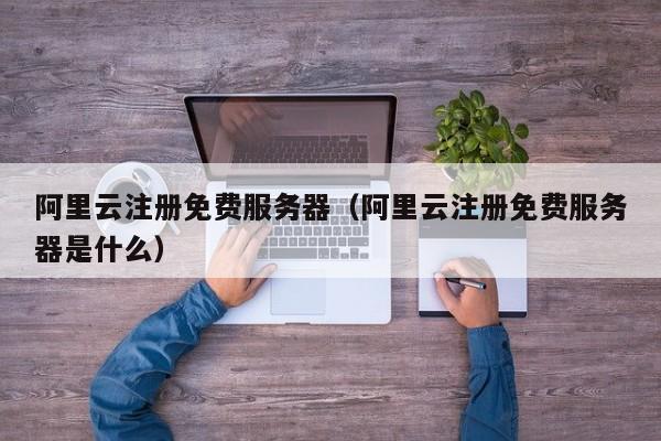 阿里云注册免费服务器（阿里云注册免费服务器是什么）
