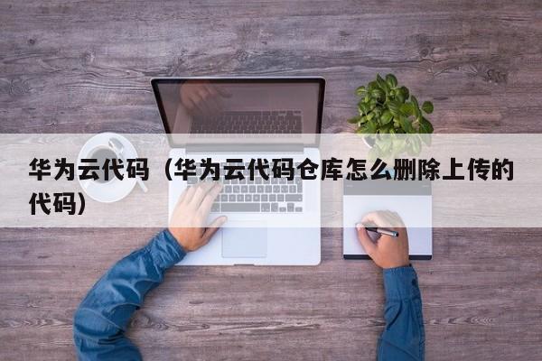 华为云代码（华为云代码仓库怎么删除上传的代码）