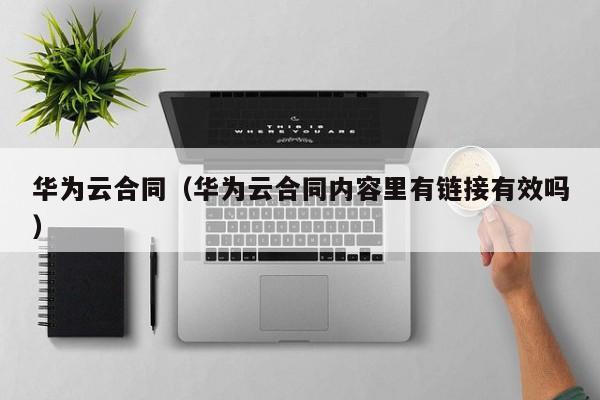 华为云合同（华为云合同内容里有链接有效吗）