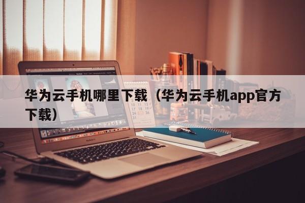 华为云手机哪里下载（华为云手机app官方下载）