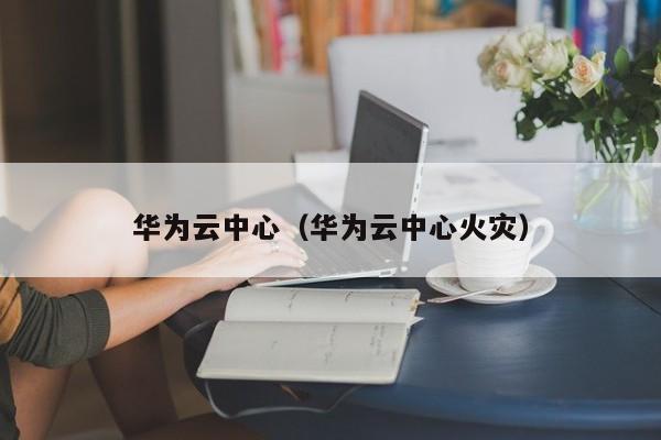 华为云中心（华为云中心火灾）