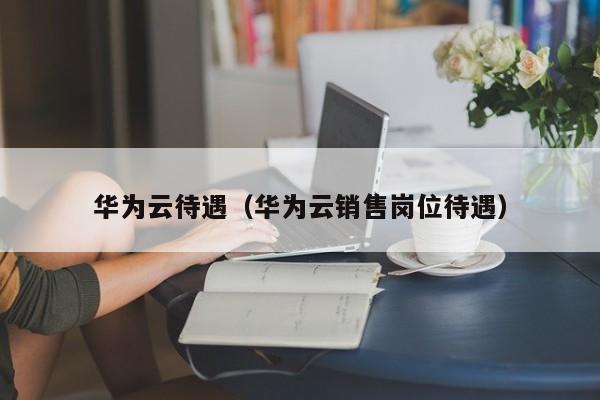 华为云待遇（华为云销售岗位待遇）