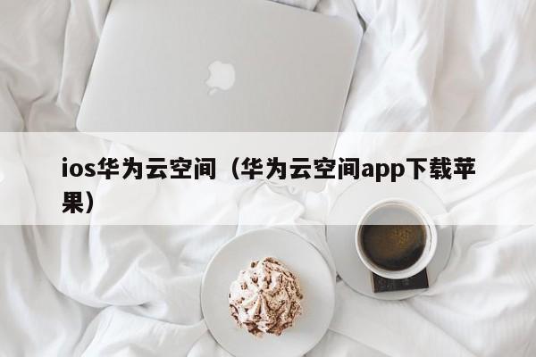 ios华为云空间（华为云空间app下载苹果）